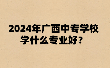 2024年廣西中專學(xué)校學(xué)什么專業(yè)好?
